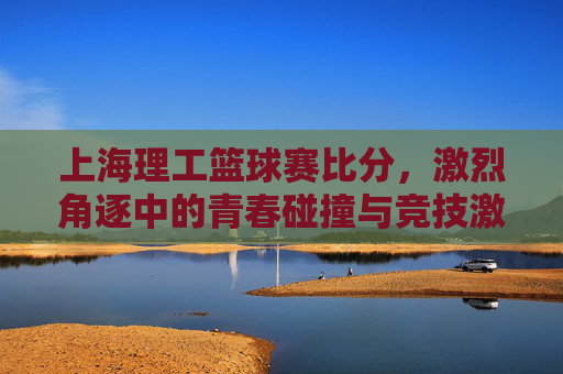 上海理工篮球赛比分，激烈角逐中的青春碰撞与竞技激情，上海理工篮球赛比分，激烈角逐中的青春碰撞与竞技激情