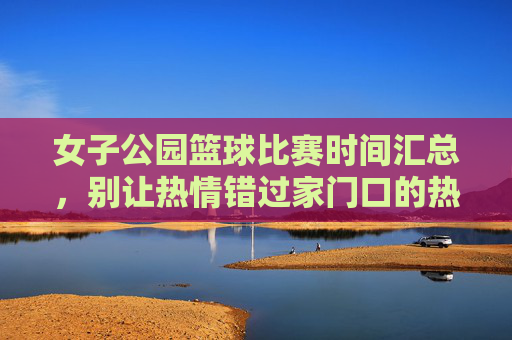 女子公园篮球比赛时间汇总,别让热情错过家门口的热血赛场,女子公园篮球比赛时间汇总,别让热情错过家门口的热血赛场
