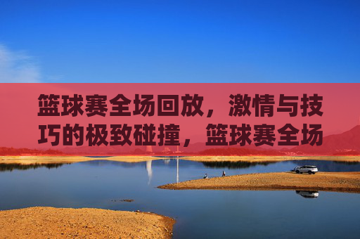 篮球赛全场回放，激情与技巧的极致碰撞，篮球赛全场回放，激情与技巧的极致碰撞