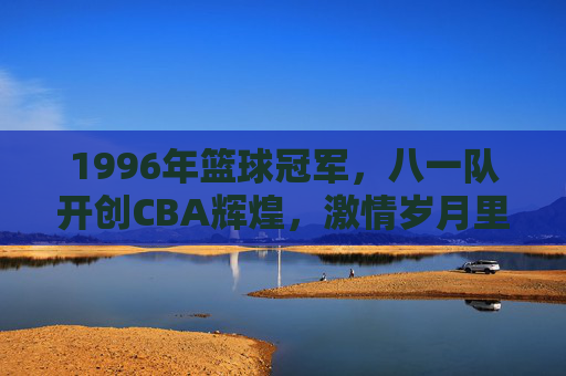 1996年篮球冠军，八一队开创CBA辉煌，激情岁月里的冠军荣光，1996年八一队，开创CBA辉煌的冠军荣光