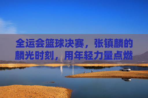 全运会篮球决赛，张镇麟的麟光时刻，用年轻力量点燃冠军梦想，全运会篮球决赛，张镇麟的麟光时刻，用年轻力量点燃冠军梦想