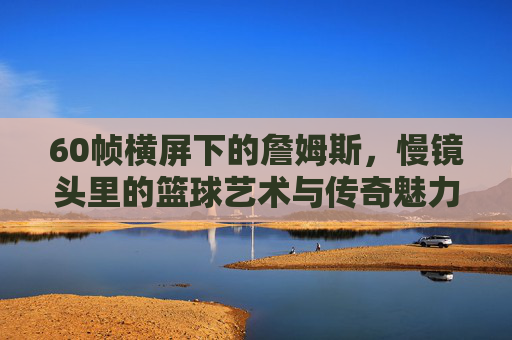 60帧横屏下的詹姆斯,慢镜头里的篮球艺术与传奇魅力,60帧横屏下的詹姆斯,慢镜头里的篮球艺术与传奇魅力
