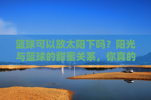 篮球可以放太阳下吗?阳光与篮球的甜蜜关系,你真的懂吗?