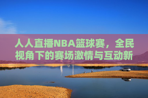 人人直播NBA篮球赛，全民视角下的赛场激情与互动新体验，人人直播NBA篮球赛，全民视角下的赛场激情与互动新体验