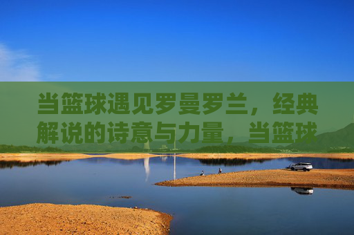 当篮球遇见罗曼罗兰，经典解说的诗意与力量，当篮球遇见罗曼罗兰，经典解说的诗意与力量