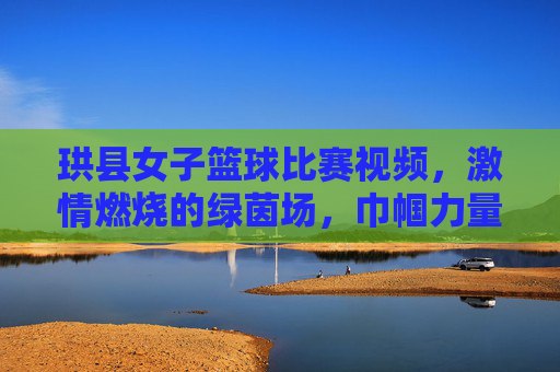 珙县女子篮球比赛视频，激情燃烧的绿茵场，巾帼力量闪耀赛场