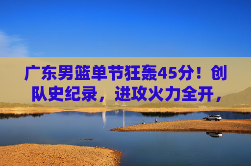 广东男篮单节狂轰45分！创队史纪录，进攻火力全开，展现统治级进攻能力