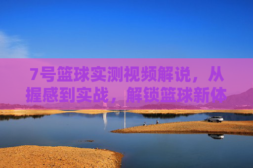 7号篮球实测视频解说,从握感到实战,解锁篮球新体验的7号密码,7号篮球实测视频,从握感到实战,解锁新体验的篮球密码