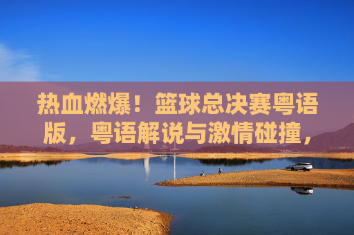 热血燃爆!篮球总决赛粤语版,粤语解说与激情碰撞,重温经典时刻的别样魅力,热血燃爆!篮球总决赛粤语版,粤语解说与激情碰撞,重温经典时刻的别样魅力
