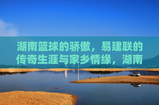 湖南篮球的骄傲，易建联的传奇生涯与家乡情缘，湖南篮球的骄傲，易建联的传奇生涯与家乡情缘