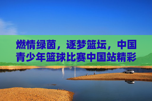 燃情绿茵,逐梦篮坛,中国青少年篮球比赛中国站精彩呈现,燃情绿茵,逐梦篮坛,中国青少年篮球比赛中国站精彩呈现