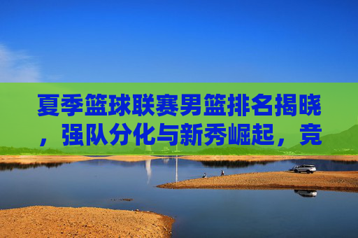 夏季篮球联赛男篮排名揭晓，强队分化与新秀崛起，竞争格局白热化，夏季篮球联赛男篮排名揭晓，强队分化与新秀崛起，竞争格局白热化