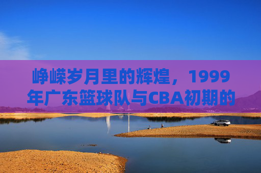 峥嵘岁月里的辉煌,1999年广东篮球队与CBA初期的时代印记,1999年广东篮球队,峥嵘岁月里的辉煌与CBA初期的时代印记