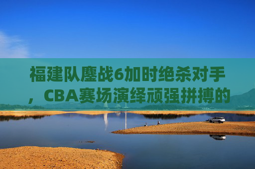 福建队鏖战6加时绝杀对手，CBA赛场演绎顽强拼搏的胜利史诗，福建队鏖战6加时绝杀对手，CBA赛场演绎顽强拼搏的胜利史诗