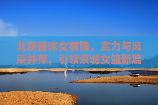 北京篮球女前锋，实力与风采并存，引领京城女篮新篇章，北京篮球女前锋，实力与风采并存，引领京城女篮新篇章