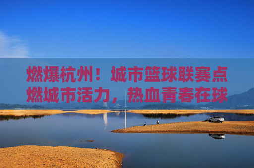 燃爆杭州！城市篮球联赛点燃城市活力，热血青春在球场上飞扬，燃爆杭州！城市篮球联赛点燃城市活力，热血青春在球场上飞扬