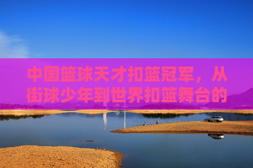 中国篮球天才扣篮冠军，从街球少年到世界扣篮舞台的闪耀之星，中国篮球扣篮冠军，从街球少年到世界舞台的闪耀之星