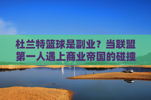 杜兰特篮球是副业？当联盟第一人遇上商业帝国的碰撞