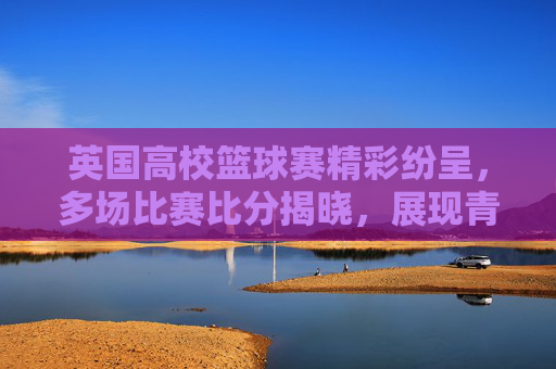 英国高校篮球赛精彩纷呈，多场比赛比分揭晓，展现青春竞技活力与体育精神