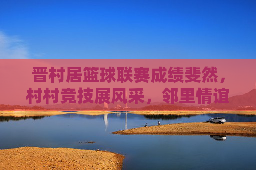 晋村居篮球联赛成绩斐然，村村竞技展风采，邻里情谊共提升，晋村居篮球联赛成绩斐然，村村竞技展风采，邻里情谊共提升