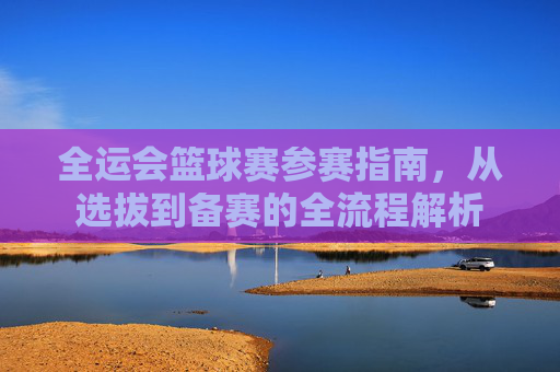 全运会篮球赛参赛指南，从选拔到备赛的全流程解析