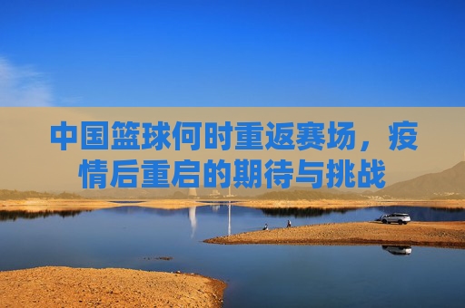 中国篮球何时重返赛场,疫情后重启的期待与挑战