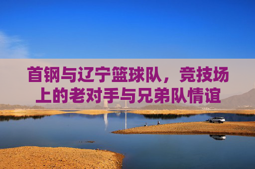 首钢与辽宁篮球队，竞技场上的老对手与兄弟队情谊