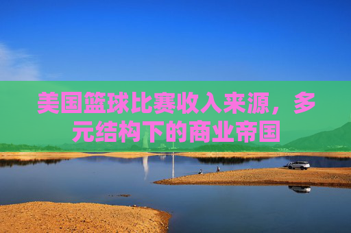 美国篮球比赛收入来源，多元结构下的商业帝国