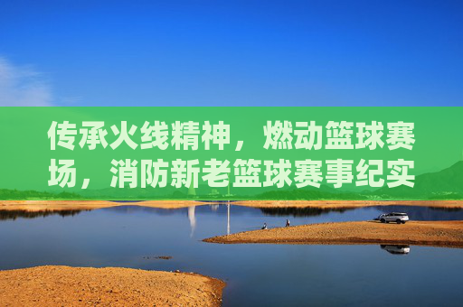 传承火线精神，燃动篮球赛场，消防新老篮球赛事纪实