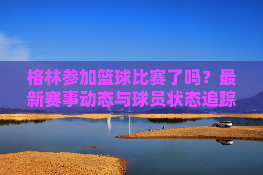 格林参加篮球比赛了吗？最新赛事动态与球员状态追踪