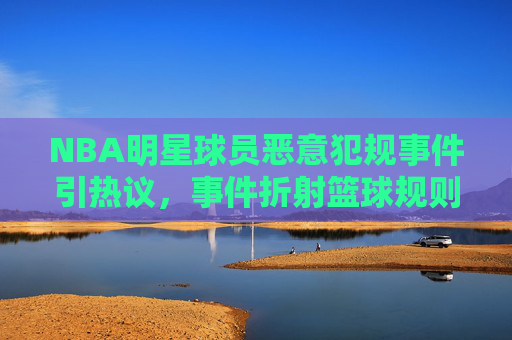 NBA明星球员恶意犯规事件引热议,事件折射篮球规则与球员道德的博弈