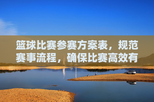 篮球比赛参赛方案表，规范赛事流程，确保比赛高效有序进行的关键工具