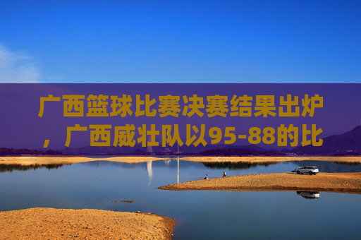 广西篮球比赛决赛结果出炉，广西威壮队以95-88的比分力克对手夺冠