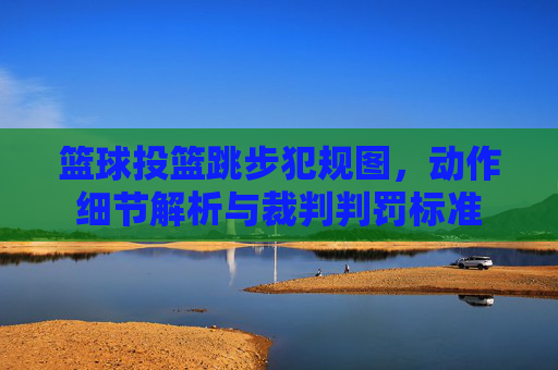 篮球投篮跳步犯规图,动作细节解析与裁判判罚标准