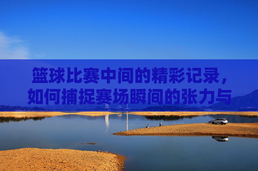 篮球比赛中间的精彩记录，如何捕捉赛场瞬间的张力与激情，篮球比赛精彩记录，捕捉赛场瞬间的张力与激情