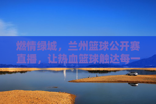 燃情绿城,兰州篮球公开赛直播,让热血篮球触达每一个热爱运动的心跳
