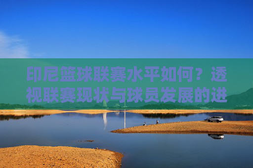 印尼篮球联赛水平如何?透视联赛现状与球员发展的进步与挑战
