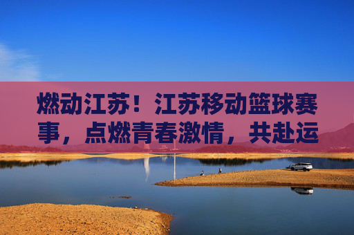 燃动江苏！江苏移动篮球赛事，点燃青春激情，共赴运动盛宴