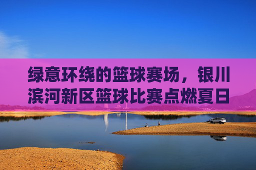 绿意环绕的篮球赛场，银川滨河新区篮球比赛点燃夏日活力