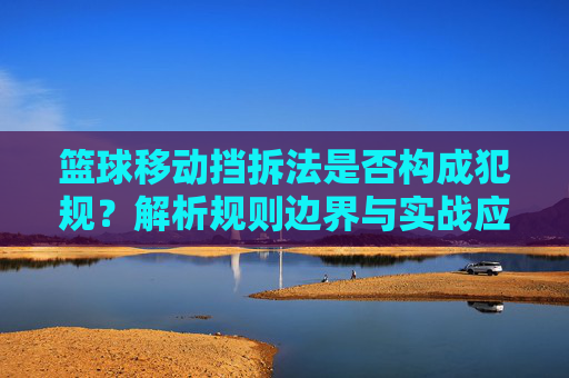 篮球移动挡拆法是否构成犯规?解析规则边界与实战应用