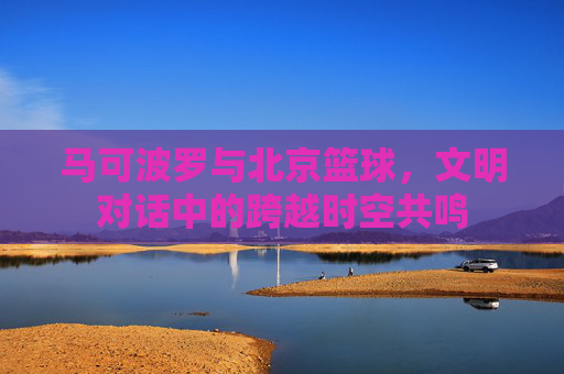 马可波罗与北京篮球,文明对话中的跨越时空共鸣