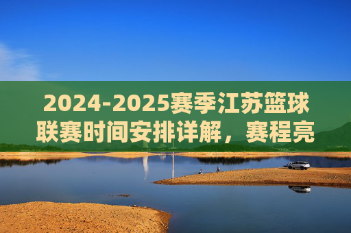 2024-2025赛季江苏篮球联赛时间安排详解，赛程亮点与观赛指南，2024-2025赛季江苏篮球联赛时间安排详解，赛程亮点与观赛指南