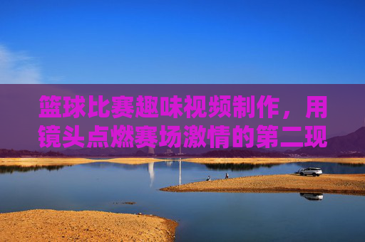 篮球比赛趣味视频制作，用镜头点燃赛场激情的第二现场