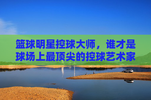 篮球明星控球大师，谁才是球场上最顶尖的控球艺术家？