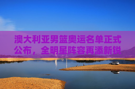 澳大利亚男篮奥运名单正式公布，全明星阵容再添新锐，奥运征程蓄势待发