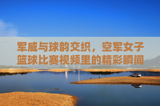 军威与球韵交织,空军女子篮球比赛视频里的精彩瞬间与时代风采,军威与球韵交织,空军女子篮球比赛里的精彩瞬间与时代风采