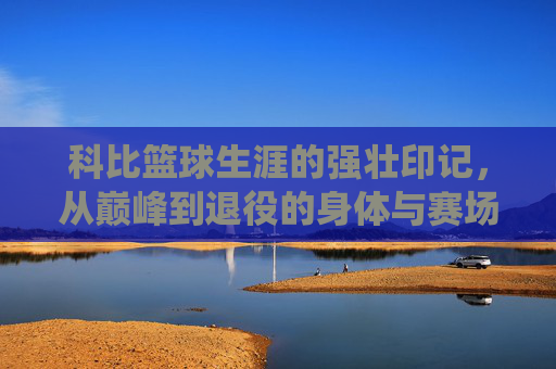 科比篮球生涯的强壮印记,从巅峰到退役的身体与赛场表现的全方位解读,科比篮球生涯的强壮印记,从巅峰到退役的身体与赛场表现全方位解读