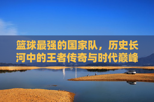 篮球最强的国家队,历史长河中的王者传奇与时代巅峰