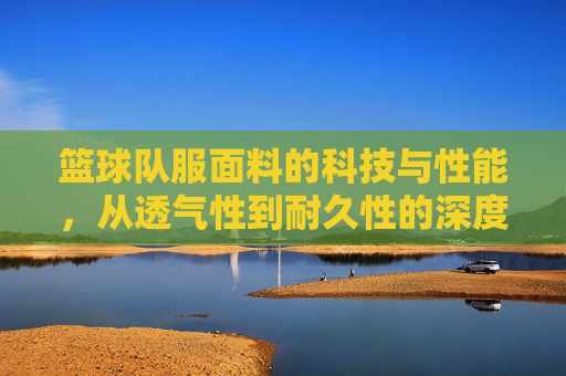篮球队服面料的科技与性能，从透气性到耐久性的深度解析