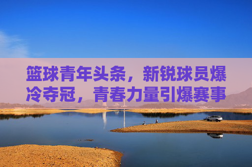 篮球青年头条,新锐球员爆冷夺冠,青春力量引爆赛事焦点
